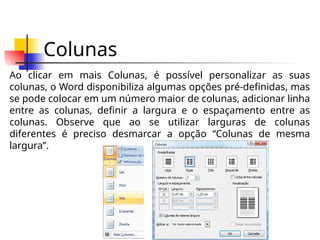Colunas
Ao clicar em mais Colunas, é possível personalizar as suas
colunas, o Word disponibiliza algumas opções pré-definidas, mas
se pode colocar em um número maior de colunas, adicionar linha
entre as colunas, definir a largura e o espaçamento entre as
colunas. Observe que ao se utilizar larguras de colunas
diferentes é preciso desmarcar a opção “Colunas de mesma
largura”.
 