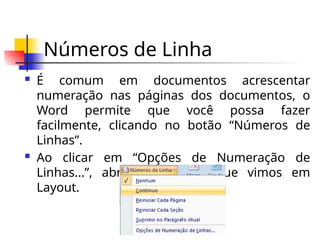 Números de Linha
 É comum em documentos acrescentar
numeração nas páginas dos documentos, o
Word permite que você possa fazer
facilmente, clicando no botão “Números de
Linhas”.
 Ao clicar em “Opções de Numeração de
Linhas...”, abre-se a janela que vimos em
Layout.
 