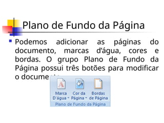 Plano de Fundo da Página
 Podemos adicionar as páginas do
documento, marcas d’água, cores e
bordas. O grupo Plano de Fundo da
Página possui três botões para modificar
o documento.
 