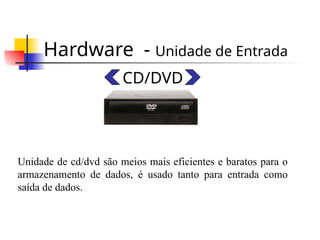 Hardware - Unidade de Entrada
CD/DVD
Unidade de cd/dvd são meios mais eficientes e baratos para o
armazenamento de dados, é usado tanto para entrada como
saída de dados.
 