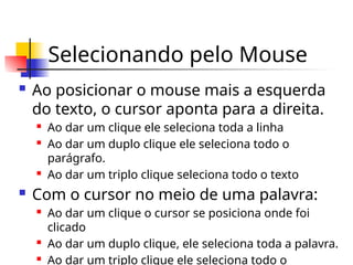 Selecionando pelo Mouse
 Ao posicionar o mouse mais a esquerda
do texto, o cursor aponta para a direita.
 Ao dar um clique ele seleciona toda a linha
 Ao dar um duplo clique ele seleciona todo o
parágrafo.
 Ao dar um triplo clique seleciona todo o texto
 Com o cursor no meio de uma palavra:
 Ao dar um clique o cursor se posiciona onde foi
clicado
 Ao dar um duplo clique, ele seleciona toda a palavra.
 Ao dar um triplo clique ele seleciona todo o
 