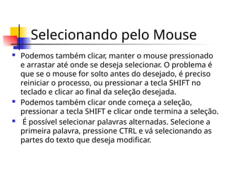 Selecionando pelo Mouse
 Podemos também clicar, manter o mouse pressionado
e arrastar até onde se deseja selecionar. O problema é
que se o mouse for solto antes do desejado, é preciso
reiniciar o processo, ou pressionar a tecla SHIFT no
teclado e clicar ao final da seleção desejada.
 Podemos também clicar onde começa a seleção,
pressionar a tecla SHIFT e clicar onde termina a seleção.
 É possível selecionar palavras alternadas. Selecione a
primeira palavra, pressione CTRL e vá selecionando as
partes do texto que deseja modificar.
 