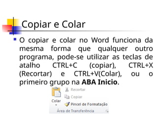 Copiar e Colar
 O copiar e colar no Word funciona da
mesma forma que qualquer outro
programa, pode-se utilizar as teclas de
atalho CTRL+C (copiar), CTRL+X
(Recortar) e CTRL+V(Colar), ou o
primeiro grupo na ABA Inicio.
 