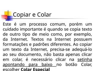 Copiar e Colar
Este é um processo comum, porém um
cuidado importante é quando se copia texto
de outro tipo de meio como, por exemplo,
da Internet. Textos na Internet possuem
formatações e padrões diferentes. Ao copiar
um texto da Internet, precisa-se adequá-lo
ao seu documento, não basta apenas clicar
em colar, é necessário clicar na setinha
apontando para baixo no botão Colar,
escolher Colar Especial
 