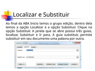 Localizar e Substituir
Ao final da ABA Inicio temos o grupo edição, dentro dela
temos a opção Localizar e a opção Substituir. Clique na
opção Substituir. A janela que se abre possui três guias,
localizar, Substituir e Ir para. A guia substituir, permite
substituir em seu documento uma palavra por outra.
 