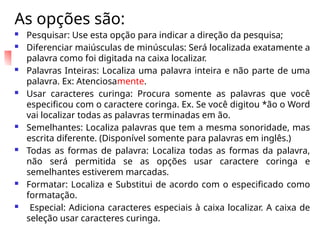 As opções são:
 Pesquisar: Use esta opção para indicar a direção da pesquisa;
 Diferenciar maiúsculas de minúsculas: Será localizada exatamente a
palavra como foi digitada na caixa localizar.
 Palavras Inteiras: Localiza uma palavra inteira e não parte de uma
palavra. Ex: Atenciosamente.
 Usar caracteres curinga: Procura somente as palavras que você
especificou com o caractere coringa. Ex. Se você digitou *ão o Word
vai localizar todas as palavras terminadas em ão.
 Semelhantes: Localiza palavras que tem a mesma sonoridade, mas
escrita diferente. (Disponível somente para palavras em inglês.)
 Todas as formas de palavra: Localiza todas as formas da palavra,
não será permitida se as opções usar caractere coringa e
semelhantes estiverem marcadas.
 Formatar: Localiza e Substitui de acordo com o especificado como
formatação.
 Especial: Adiciona caracteres especiais à caixa localizar. A caixa de
seleção usar caracteres curinga.
 