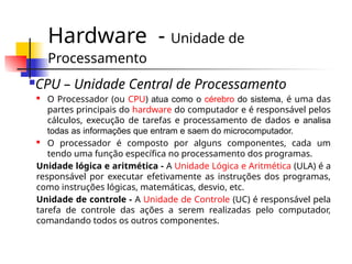 Hardware - Unidade de
Processamento
CPU – Unidade Central de Processamento
 O Processador (ou CPU) atua como o cérebro do sistema, é uma das
partes principais do hardware do computador e é responsável pelos
cálculos, execução de tarefas e processamento de dados e analisa
todas as informações que entram e saem do microcomputador.
 O processador é composto por alguns componentes, cada um
tendo uma função específica no processamento dos programas.
Unidade lógica e aritmética - A Unidade Lógica e Aritmética (ULA) é a
responsável por executar efetivamente as instruções dos programas,
como instruções lógicas, matemáticas, desvio, etc.
Unidade de controle - A Unidade de Controle (UC) é responsável pela
tarefa de controle das ações a serem realizadas pelo computador,
comandando todos os outros componentes.
 