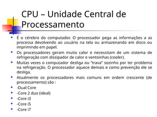 CPU – Unidade Central de
Processamento
 É o cérebro do computador. O processador pega as informações a as
processa devolvendo ao usuário na tela ou armazenando em disco ou
imprimindo em papel.
 Os processadores geram muito calor e necessitam de um sistema de
refrigeração com dissipador de calor e ventoinhas (cooler).
 Muitas vezes o computador desliga ou “trava” sozinho por ter problema
na refrigeração. O processador aquece demais e como prevenção ele se
desliga.
 Atualmente os processadores mais comuns em ordem crescente (de
processamento) são :
 -Dual Core
 -Core 2 duo (ideal)
 -Core i3
 -Core i5
 -Core i7
 