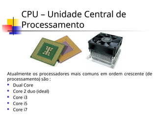 CPU – Unidade Central de
Processamento
Atualmente os processadores mais comuns em ordem crescente (de
processamento) são :
 Dual Core
 Core 2 duo (ideal)
 Core i3
 Core i5
 Core i7
 