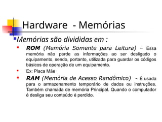 Hardware - Memórias
Memórias são divididas em :
 ROM (Memória Somente para Leitura) – Essa
memória não perde as informações ao ser desligado o
equipamento, sendo, portanto, utilizada para guardar os códigos
básicos de operação de um equipamento.
 Ex: Placa Mãe
 RAM (Memória de Acesso Randômico) - É usada
para o armazenamento temporário de dados ou instruções.
Também chamada de memória Principal. Quando o computador
é desliga seu conteúdo é perdido.
 