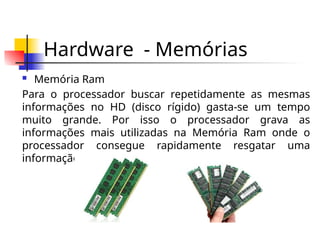 Hardware - Memórias
 Memória Ram
Para o processador buscar repetidamente as mesmas
informações no HD (disco rígido) gasta-se um tempo
muito grande. Por isso o processador grava as
informações mais utilizadas na Memória Ram onde o
processador consegue rapidamente resgatar uma
informação.
 