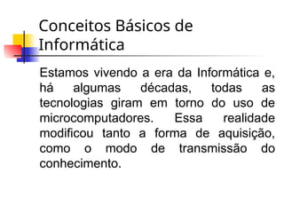 Conceitos Básicos de
Informática
Estamos vivendo a era da Informática e,
há algumas décadas, todas as
tecnologias giram em torno do uso de
microcomputadores. Essa realidade
modificou tanto a forma de aquisição,
como o modo de transmissão do
conhecimento.
 