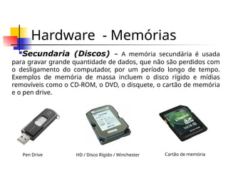 Hardware - Memórias
Secundaria (Discos) – A memória secundária é usada
para gravar grande quantidade de dados, que não são perdidos com
o desligamento do computador, por um período longo de tempo.
Exemplos de memória de massa incluem o disco rígido e mídias
removíveis como o CD-ROM, o DVD, o disquete, o cartão de memória
e o pen drive.
HD / Disco Rígido / Winchester
Pen Drive Cartão de memória
 