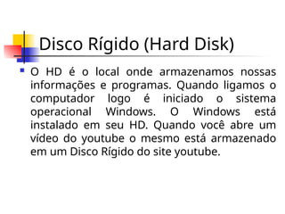 Disco Rígido (Hard Disk)
 O HD é o local onde armazenamos nossas
informações e programas. Quando ligamos o
computador logo é iniciado o sistema
operacional Windows. O Windows está
instalado em seu HD. Quando você abre um
vídeo do youtube o mesmo está armazenado
em um Disco Rígido do site youtube.
 