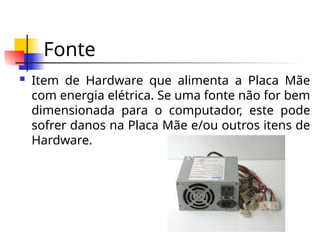 Fonte
 Item de Hardware que alimenta a Placa Mãe
com energia elétrica. Se uma fonte não for bem
dimensionada para o computador, este pode
sofrer danos na Placa Mãe e/ou outros itens de
Hardware.
 