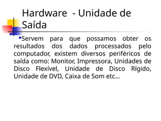 Hardware - Unidade de
Saída
Servem para que possamos obter os
resultados dos dados processados pelo
computador, existem diversos periféricos de
saída como: Monitor, Impressora, Unidades de
Disco Flexível, Unidade de Disco Rígido,
Unidade de DVD, Caixa de Som etc...
 