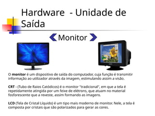 Hardware - Unidade de
Saída
Monitor
O monitor é um dispositivo de saída do computador, cuja função é transmitir
informação ao utilizador através da imagem, estimulando assim a visão.
CRT - (Tubo de Raios Catódicos) é o monitor "tradicional", em que a tela é
repetidamente atingida por um feixe de elétrons, que atuam no material
fosforescente que a reveste, assim formando as imagens.
LCD (Tela de Cristal Líquido) é um tipo mais moderno de monitor. Nele, a tela é
composta por cristais que são polarizados para gerar as cores.
 