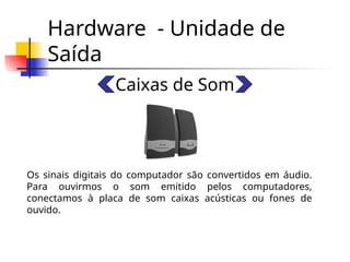 Hardware - Unidade de
Saída
Caixas de Som
Os sinais digitais do computador são convertidos em áudio.
Para ouvirmos o som emitido pelos computadores,
conectamos à placa de som caixas acústicas ou fones de
ouvido.
 