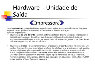 Hardware - Unidade de
Saída
Impressora
Uma impressora é um periférico que, quando conectado a um computador, tem a função de
imprimir textos, gráficos ou qualquer outro resultado de uma aplicação.
Tipos de Impressoras:
• Impressora de jato de tinta - utilizam sistemas dotados de uma cabeça de impressão ou
cabeçote com centenas de orifícios que despejam milhares de gotículas de tinta por
segundo, comandados por um programa que determina quantas gotas e onde deverão ser
lançadas as gotículas e a mistura de tintas.
• Impressora a laser - O funcionamento das impressoras a laser baseia-se na criação de um
tambor fotossensível, que por meio de um feixe de raio laser cria uma imagem eletrostática
de uma página completa, que será impressa. Em seguida, é aplicada no tambor, citado
acima, um pó ultrafino chamado de TONER, que adere apenas às zonas sensibilizadas.
Quando o tambor passa sobre a folha de papel, o pó é transferido para sua superfície,
formando as letras e imagens da página, que passa por um aquecedor chamado de FUSOR,
o qual queima o Toner fixando-o na página
 