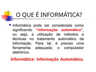 O QUE É INFORMÁTICA?
 Informática pode ser considerada como
significando “informação automática”,
ou seja, a utilização de métodos e
técnicas no tratamento automático da
informação. Para tal, é preciso uma
ferramenta adequada: o computador
eletrônico.
Informática: Informação Automática.
 