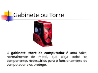 Gabinete ou Torre
O gabinete, torre de computador é uma caixa,
normalmente de metal, que aloja todos os
componentes necessários para o funcionamento do
computador e os protege.
 