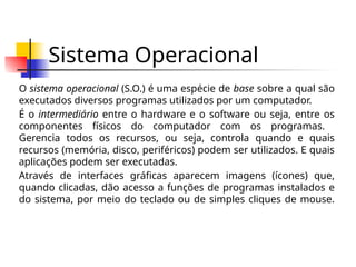 Sistema Operacional
O sistema operacional (S.O.) é uma espécie de base sobre a qual são
executados diversos programas utilizados por um computador.
É o intermediário entre o hardware e o software ou seja, entre os
componentes físicos do computador com os programas.
Gerencia todos os recursos, ou seja, controla quando e quais
recursos (memória, disco, periféricos) podem ser utilizados. E quais
aplicações podem ser executadas.
Através de interfaces gráficas aparecem imagens (ícones) que,
quando clicadas, dão acesso a funções de programas instalados e
do sistema, por meio do teclado ou de simples cliques de mouse.
 