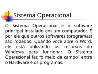 Sistema Operacional
O Sistema Operacional é o software
principal instalado em um computador. É
por ele que outros softwares (programas)
são rodados. Quando você abre o Word,
ele está utilizando os recursos do
Windows para funcionar. O Sistema
Operacional faz “o meio de campo” entre
o Hardware e os programas.
 