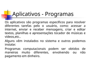 Aplicativos - Programas
Os aplicativos são programas específicos para resolver
diferentes tarefas pelo o usuário, como: acessar a
internet, enviar e receber mensagens, criar e editar
textos, planilhas e apresentações tocador de músicas e
vídeos,etc..
Alguns vêm instalados no sistema e outros podemos
instalar.
Programas computacionais podem ser obtidos de
maneiras muito diferentes, envolvendo ou não
pagamento em dinheiro.
 