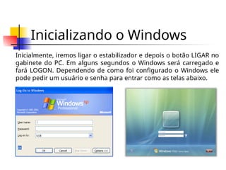 Inicializando o Windows
Inicialmente, iremos ligar o estabilizador e depois o botão LIGAR no
gabinete do PC. Em alguns segundos o Windows será carregado e
fará LOGON. Dependendo de como foi configurado o Windows ele
pode pedir um usuário e senha para entrar como as telas abaixo.
 