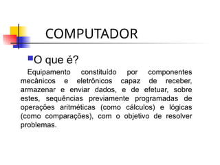 COMPUTADOR
O que é?
Equipamento constituído por componentes
mecânicos e eletrônicos capaz de receber,
armazenar e enviar dados, e de efetuar, sobre
estes, sequências previamente programadas de
operações aritméticas (como cálculos) e lógicas
(como comparações), com o objetivo de resolver
problemas.
 