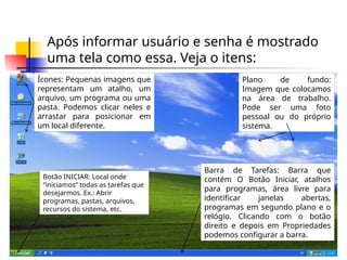 Após informar usuário e senha é mostrado
uma tela como essa. Veja o itens:
Ícones: Pequenas imagens que
representam um atalho, um
arquivo, um programa ou uma
pasta. Podemos clicar neles e
arrastar para posicionar em
um local diferente.
Plano de fundo:
Imagem que colocamos
na área de trabalho.
Pode ser uma foto
pessoal ou do próprio
sistema.
Barra de Tarefas: Barra que
contém O Botão Iniciar, atalhos
para programas, área livre para
identificar janelas abertas,
programas em segundo plano e o
relógio. Clicando com o botão
direito e depois em Propriedades
podemos configurar a barra.
Botão INICIAR: Local onde
“iniciamos” todas as tarefas que
desejarmos. Ex.: Abrir
programas, pastas, arquivos,
recursos do sistema, etc.
 
