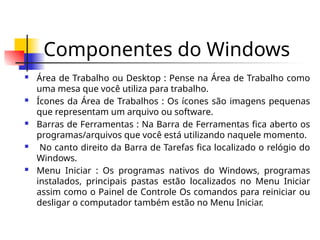 Componentes do Windows
 Área de Trabalho ou Desktop : Pense na Área de Trabalho como
uma mesa que você utiliza para trabalho.
 Ícones da Área de Trabalhos : Os ícones são imagens pequenas
que representam um arquivo ou software.
 Barras de Ferramentas : Na Barra de Ferramentas fica aberto os
programas/arquivos que você está utilizando naquele momento.
 No canto direito da Barra de Tarefas fica localizado o relógio do
Windows.
 Menu Iniciar : Os programas nativos do Windows, programas
instalados, principais pastas estão localizados no Menu Iniciar
assim como o Painel de Controle Os comandos para reiniciar ou
desligar o computador também estão no Menu Iniciar.
 