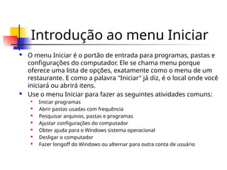 Introdução ao menu Iniciar
 O menu Iniciar é o portão de entrada para programas, pastas e
configurações do computador. Ele se chama menu porque
oferece uma lista de opções, exatamente como o menu de um
restaurante. E como a palavra "Iniciar" já diz, é o local onde você
iniciará ou abrirá itens.
 Use o menu Iniciar para fazer as seguintes atividades comuns:

Iniciar programas
 Abrir pastas usadas com frequência

Pesquisar arquivos, pastas e programas
 Ajustar configurações do computador
 Obter ajuda para o Windows sistema operacional

Desligar o computador
 Fazer longoff do Windows ou alternar para outra conta de usuário
 