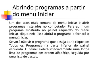 Abrindo programas a partir
do menu Iniciar
Um dos usos mais comuns do menu Iniciar é abrir
programas instalados no computador. Para abrir um
programa mostrado no painel esquerdo do menu
Iniciar, clique nele. Isso abrirá o programa e fechará o
menu Iniciar.
Se você não vir o programa que deseja abrir, clique em
Todos os Programas na parte inferior do painel
esquerdo. O painel exibirá imediatamente uma longa
lista de programas em ordem alfabética, seguida por
uma lista de pastas:
 