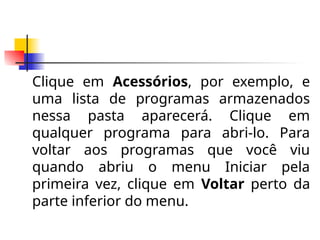 Clique em Acessórios, por exemplo, e
uma lista de programas armazenados
nessa pasta aparecerá. Clique em
qualquer programa para abri-lo. Para
voltar aos programas que você viu
quando abriu o menu Iniciar pela
primeira vez, clique em Voltar perto da
parte inferior do menu.
 