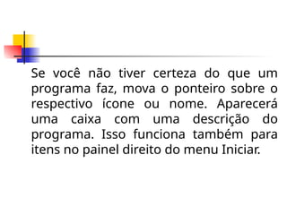Se você não tiver certeza do que um
programa faz, mova o ponteiro sobre o
respectivo ícone ou nome. Aparecerá
uma caixa com uma descrição do
programa. Isso funciona também para
itens no painel direito do menu Iniciar.
 