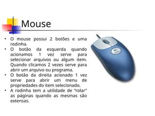 Mouse
• O mouse possui 2 botões e uma
rodinha.
• O botão da esquerda quando
acionamos 1 vez serve para
selecionar arquivos ou algum item.
Quando clicamos 2 vezes serve para
abrir um arquivo ou programa.
• O botão da direita acionado 1 vez
serve para abrir um menu de
propriedades do item selecionado.
• A rodinha tem a utilidade de “rolar”
as páginas quando as mesmas são
extensas.
 