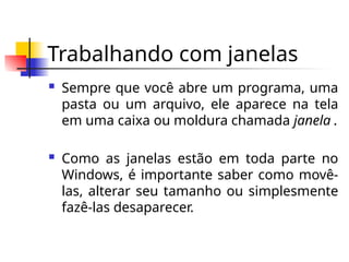 Trabalhando com janelas
 Sempre que você abre um programa, uma
pasta ou um arquivo, ele aparece na tela
em uma caixa ou moldura chamada janela .
 Como as janelas estão em toda parte no
Windows, é importante saber como movê-
las, alterar seu tamanho ou simplesmente
fazê-las desaparecer.
 
