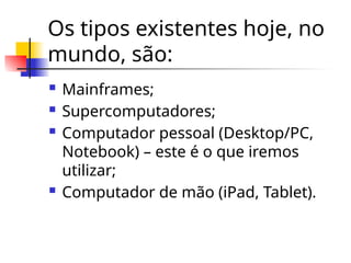 Os tipos existentes hoje, no
mundo, são:
 Mainframes;
 Supercomputadores;
 Computador pessoal (Desktop/PC,
Notebook) – este é o que iremos
utilizar;
 Computador de mão (iPad, Tablet).
 