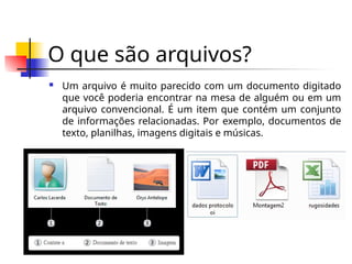 O que são arquivos?
 Um arquivo é muito parecido com um documento digitado
que você poderia encontrar na mesa de alguém ou em um
arquivo convencional. É um item que contém um conjunto
de informações relacionadas. Por exemplo, documentos de
texto, planilhas, imagens digitais e músicas.
 