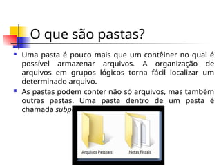 O que são pastas?
 Uma pasta é pouco mais que um contêiner no qual é
possível armazenar arquivos. A organização de
arquivos em grupos lógicos torna fácil localizar um
determinado arquivo.
 As pastas podem conter não só arquivos, mas também
outras pastas. Uma pasta dentro de um pasta é
chamada subpasta.
 