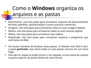 Como o Windows organiza os
arquivos e as pastas
 Documentos. Use esta pasta para armazenar arquivos de processamento
de texto, planilhas, apresentações e outros arquivos comerciais.
 Imagens. Use esta pasta para armazenar todas as suas imagens digitais,
 Música. Use esta pasta para armazenar todas as suas músicas digitais
 Vídeos. Use esta pasta para armazenar seus vídeos;
 Downloads. Use esta pasta para armazenar arquivos e programas que
você baixa da Web.
 Há muitas maneiras de localizar essas pastas. O método mais fácil é abrir
a pasta particular, que reúne todas as suas pastas comuns em um único
lugar.
 Para abri-la, clique no botão Iniciar e, em seguida, no seu nome de usuário
na parte superior do painel direito do menu Iniciar.
 