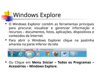 Windows Explore
 O Windows Explorer contém as ferramentas principais
para procurar, visualizar e gerenciar informação e
recursos – documentos, fotos, aplicações, dispositivos e
conteúdos da Internet.
 Para abrir o Windows Explorer clique na pastinha
amarela na parte inferior da tela
 Ou Clique em Menu Iniciar – Todos os Programas –
Acessórios – Windows Explore.
 