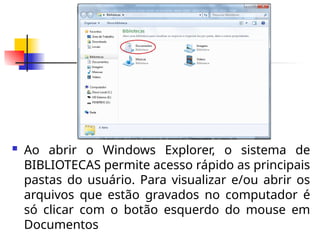  Ao abrir o Windows Explorer, o sistema de
BIBLIOTECAS permite acesso rápido as principais
pastas do usuário. Para visualizar e/ou abrir os
arquivos que estão gravados no computador é
só clicar com o botão esquerdo do mouse em
Documentos
 
