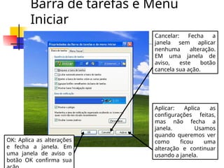 Barra de tarefas e Menu
Iniciar
OK: Aplica as alterações
e fecha a janela. Em
uma janela de aviso o
botão OK confirma sua
Cancelar: Fecha a
janela sem aplicar
nenhuma alteração.
EM uma janela de
aviso, este botão
cancela sua ação.
Aplicar: Aplica as
configurações feitas,
mas não fecha a
janela. Usamos
quando queremos ver
como ficou uma
alteração e continuar
usando a janela.
 