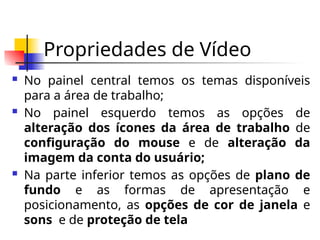 Propriedades de Vídeo
 No painel central temos os temas disponíveis
para a área de trabalho;
 No painel esquerdo temos as opções de
alteração dos ícones da área de trabalho de
configuração do mouse e de alteração da
imagem da conta do usuário;
 Na parte inferior temos as opções de plano de
fundo e as formas de apresentação e
posicionamento, as opções de cor de janela e
sons e de proteção de tela
 