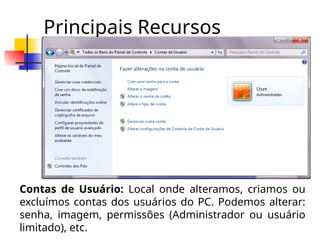 Principais Recursos
Contas de Usuário: Local onde alteramos, criamos ou
excluímos contas dos usuários do PC. Podemos alterar:
senha, imagem, permissões (Administrador ou usuário
limitado), etc.
 