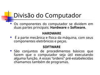 Divisão do Computador
 Os componentes do computador se dividem em
duas partes principais: Hardware e Software.
HARDWARE
 É a parte mecânica e física da máquina, com seus
componentes eletrônicos e peças.
SOFTWARE
 São conjuntos de procedimentos básicos que
fazem que o computador seja útil executando
alguma função. A essas “ordens” pré-estabelecidas
chamamos também de programas.
 