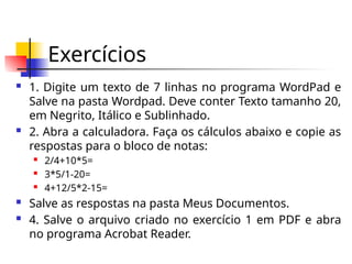Exercícios
 1. Digite um texto de 7 linhas no programa WordPad e
Salve na pasta Wordpad. Deve conter Texto tamanho 20,
em Negrito, Itálico e Sublinhado.
 2. Abra a calculadora. Faça os cálculos abaixo e copie as
respostas para o bloco de notas:
 2/4+10*5=
 3*5/1-20=
 4+12/5*2-15=
 Salve as respostas na pasta Meus Documentos.
 4. Salve o arquivo criado no exercício 1 em PDF e abra
no programa Acrobat Reader.
 