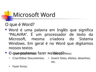 Microsoft Word
O que é Word?
 Word é uma palavra em Inglês que significa
“PALAVRA”. É um processador de texto da
Microsoft, mesma criadora do Sistema
Windows. Em geral é no Word que digitamos
nossos textos
 O que podemos fazer no Word?
• Criar/Editar textos; • Fazer panfletos;
• Criar/Editar Documentos; • Inserir fotos, efeitos, desenhos,
etc.
• Fazer livros;
 